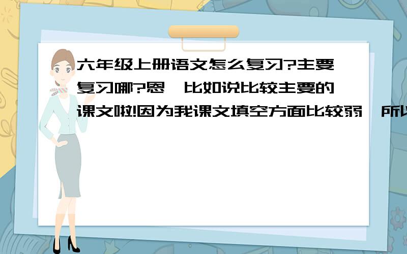 六年级上册语文怎么复习?主要复习哪?恩,比如说比较主要的课文啦!因为我课文填空方面比较弱,所以我想知道有哪些是比较主要的课文,要背哪些课文的哪些段落?