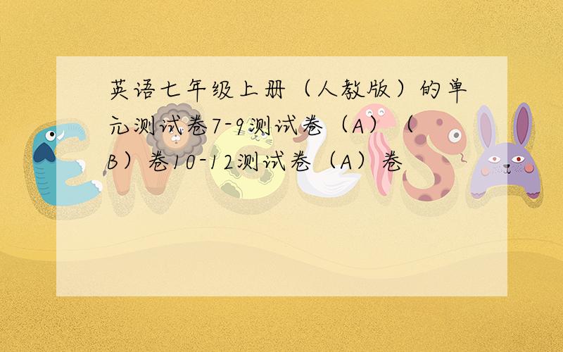 英语七年级上册（人教版）的单元测试卷7-9测试卷（A）（B）卷10-12测试卷（A）卷