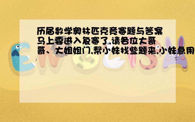 历届数学奥林匹克竞赛题与答案马上要进入复赛了,请各位大哥哥、大姐姐门,帮小妹找些题来,小妹急用啊,我是六年纪的我想知道很多很多奥熟考试过的答案