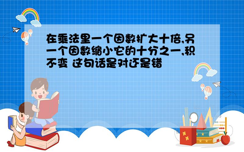 在乘法里一个因数扩大十倍,另一个因数缩小它的十分之一,积不变 这句话是对还是错