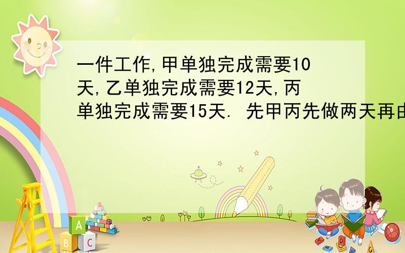 一件工作,甲单独完成需要10天,乙单独完成需要12天,丙单独完成需要15天. 先甲丙先做两天再由丙单独座了1天后,最后又乙丙合作问还需几天才能完成?用方程做