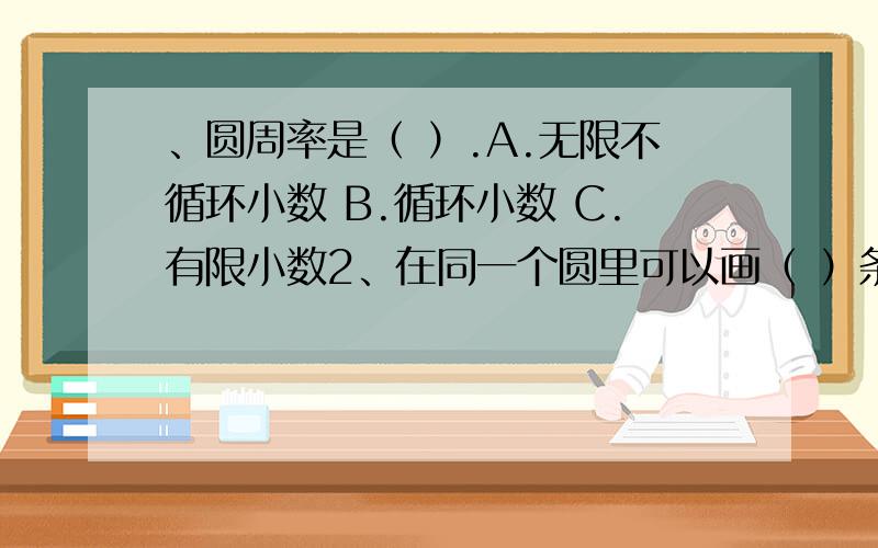 、圆周率是（ ）.A.无限不循环小数 B.循环小数 C.有限小数2、在同一个圆里可以画（ ）条直径.A.1 B.2 C.无数3、在一个边长是6厘米的正方形里,画一个最大的圆,这个圆的面积是（ ）.A.28.26平方