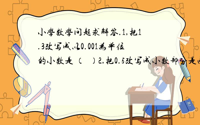 小学数学问题求解答.1,把1.3改写成以0.001为单位的小数是 （  ）2,把0.5改写成小数部分是两位数的小数是（  ）3,在6.07、0.607、6.170这三个数中（ ）的0可以去掉,而小数的大小不变    一、不改