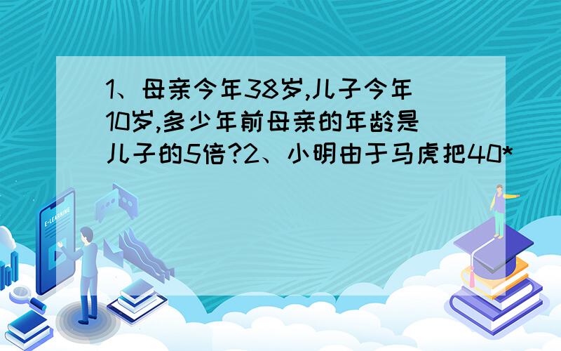 1、母亲今年38岁,儿子今年10岁,多少年前母亲的年龄是儿子的5倍?2、小明由于马虎把40*（（）+5）错算成40*（）+5,那么得到结果与正确的相差多少?