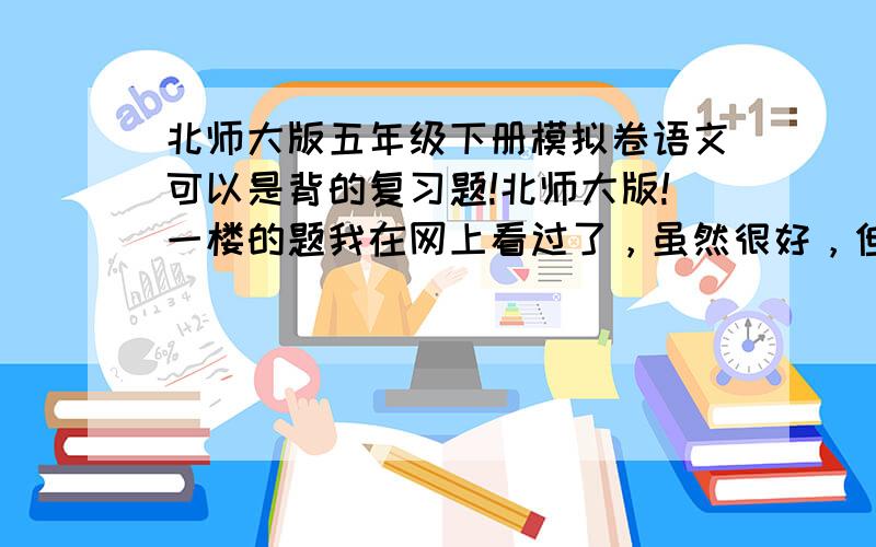 北师大版五年级下册模拟卷语文可以是背的复习题!北师大版!一楼的题我在网上看过了，虽然很好，但是我已经写过了