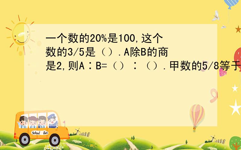 一个数的20%是100,这个数的3/5是（）.A除B的商是2,则A∶B=（）∶（）.甲数的5/8等于乙数的5/12,甲数∶乙数=（）∶（）.一根长2米，横截面直径是6厘米的木棍，截成4段后表面积增加了（），它