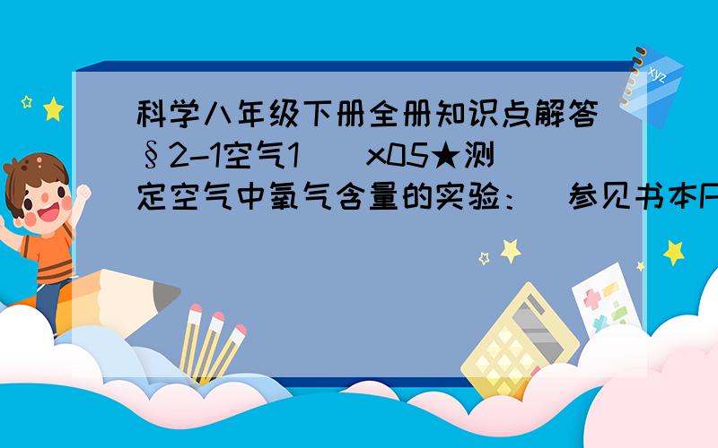 科学八年级下册全册知识点解答§2-1空气1．\x05★测定空气中氧气含量的实验：（参见书本P45页图2-3）（1）磷燃烧的化学方程式：,生成物是 体（固或液）,反应结束后集气瓶内气压 （减小或