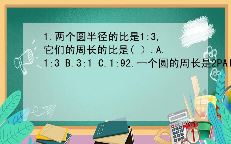 1.两个圆半径的比是1:3,它们的周长的比是( ）.A.1:3 B.3:1 C.1:92.一个圆的周长是2PAI(符号不知道怎么打)r厘米,这个圆的直径是( )CM.A.2PAI B.2R C.PAIr D.无方确定3.一个半圆的半径是3CM,这个半圆的周长