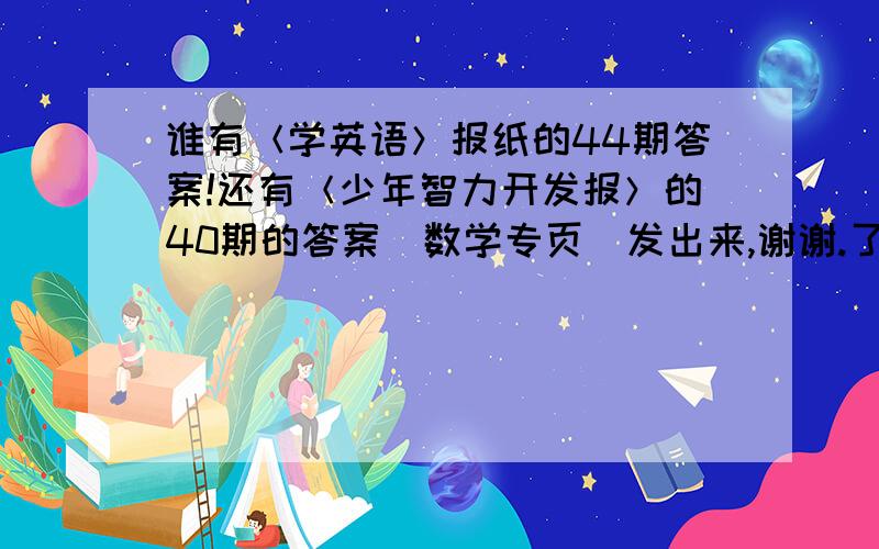 谁有＜学英语＞报纸的44期答案!还有＜少年智力开发报＞的40期的答案（数学专页）发出来,谢谢.了都是初1下学期的~~~~~~~~~~