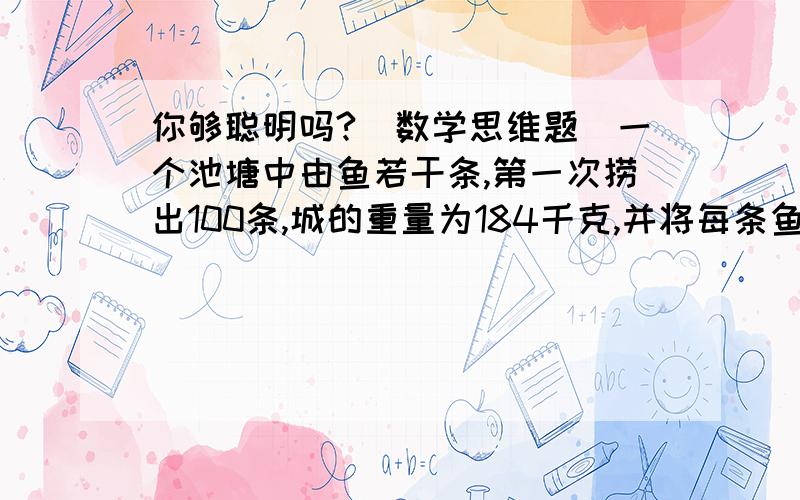 你够聪明吗?（数学思维题）一个池塘中由鱼若干条,第一次捞出100条,城的重量为184千克,并将每条鱼做上记号放入水中;当它们完全混合鱼群之后,有捞出200条,称得其重量为416千克,且带有记号