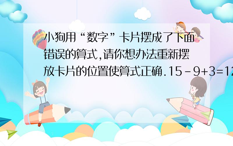 小狗用“数字”卡片摆成了下面错误的算式,请你想办法重新摆放卡片的位置使算式正确.15-9+3=12（每个数字都是单独的一张卡片,符号也是单独的一张卡片）