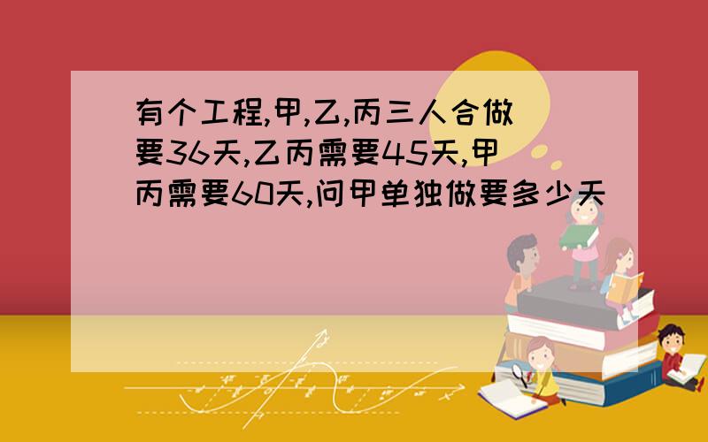 有个工程,甲,乙,丙三人合做要36天,乙丙需要45天,甲丙需要60天,问甲单独做要多少天．