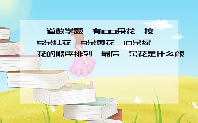 一道数学题,有100朵花,按5朵红花,9朵黄花,10朵绿花的顺序排列,最后一朵花是什么颜