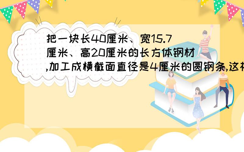 把一块长40厘米、宽15.7厘米、高20厘米的长方体钢材,加工成横截面直径是4厘米的圆钢条,这根圆钢条长多少米?