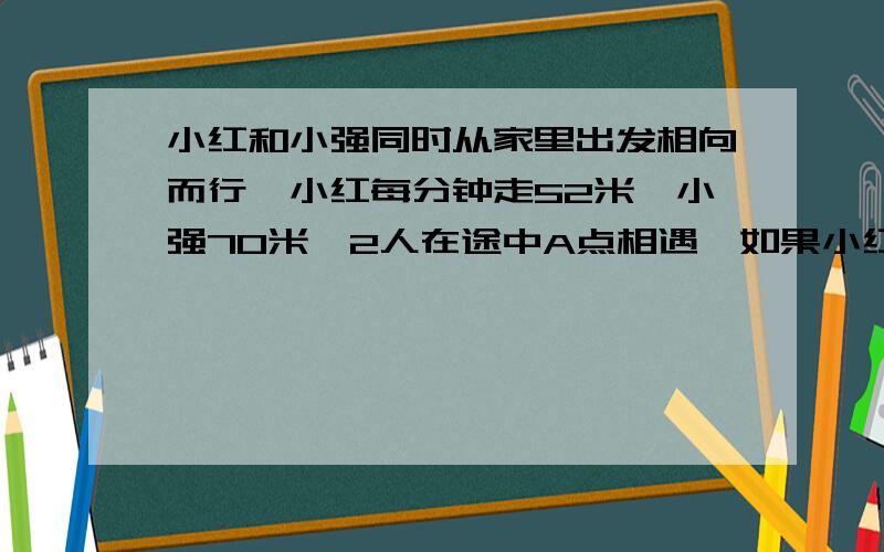 小红和小强同时从家里出发相向而行,小红每分钟走52米,小强70米,2人在途中A点相遇,如果小红提前4分钟出发,小强每分钟走90米,2人仍然在A点相遇,问2人家的距离有多远,为什么,请问能不能不用