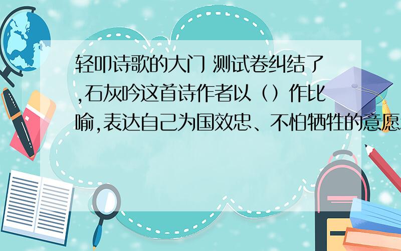 轻叩诗歌的大门 测试卷纠结了,石灰吟这首诗作者以（）作比喻,表达自己为国效忠、不怕牺牲的意愿和坚守高洁情操的决心.是剧中的“（）”既是说石灰（）的颜色纯洁,又指（）的情操.现