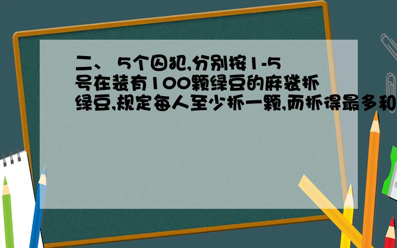 二、 5个囚犯,分别按1-5号在装有100颗绿豆的麻袋抓绿豆,规定每人至少抓一颗,而抓得最多和最少的人将被处死,而且,他们之间不能交流,但在抓的时候,可以摸出剩下的豆子数.问他们中谁的存活