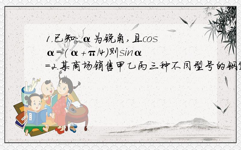 1.已知：α为锐角,且cosα=(α+π/4)则sinα=2.某商场销售甲乙丙三种不同型号的钢笔,甲乙丙三种型号数量之比依次为2:3:4.现用分层抽样的方法抽出一个容量为n的样本,其中甲型钢笔有12支,则此样本