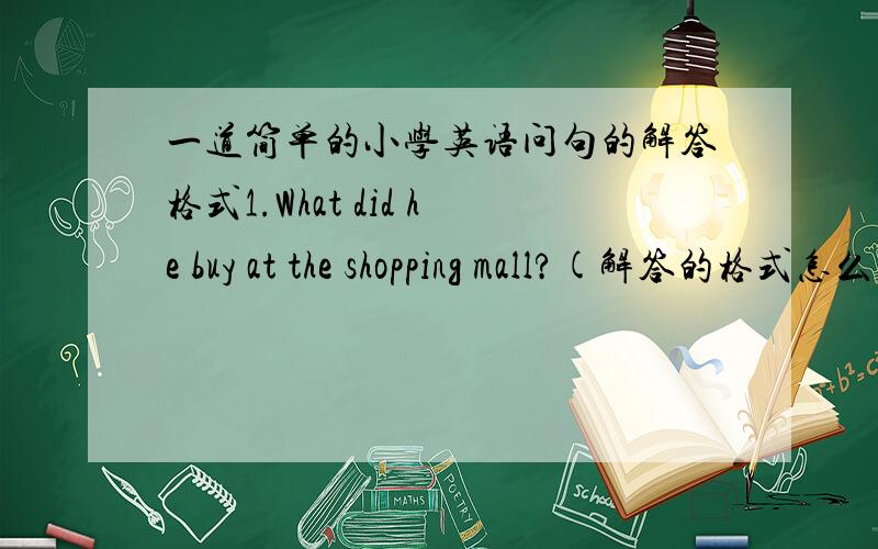 一道简单的小学英语问句的解答格式1.What did he buy at the shopping mall?(解答的格式怎么样?）2.How much was it ?(解答的格式怎么样,也请做个答!）