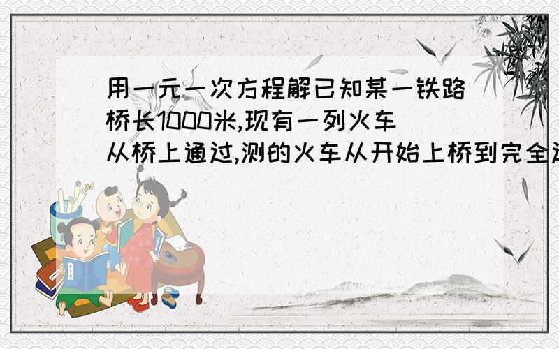 用一元一次方程解已知某一铁路桥长1000米,现有一列火车从桥上通过,测的火车从开始上桥到完全过桥共用1分钟,整个火车完全在桥上的时间为40秒,求火车的速度.用一元一次方程解二元一次方