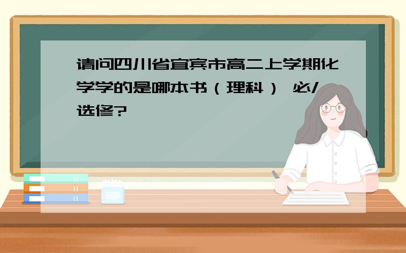 请问四川省宜宾市高二上学期化学学的是哪本书（理科） 必/选修?