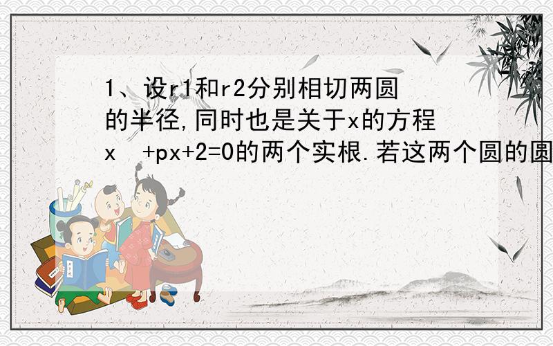 1、设r1和r2分别相切两圆的半径,同时也是关于x的方程x²+px+2=0的两个实根.若这两个圆的圆心距为4,求r1和r2（r1＞r2）.