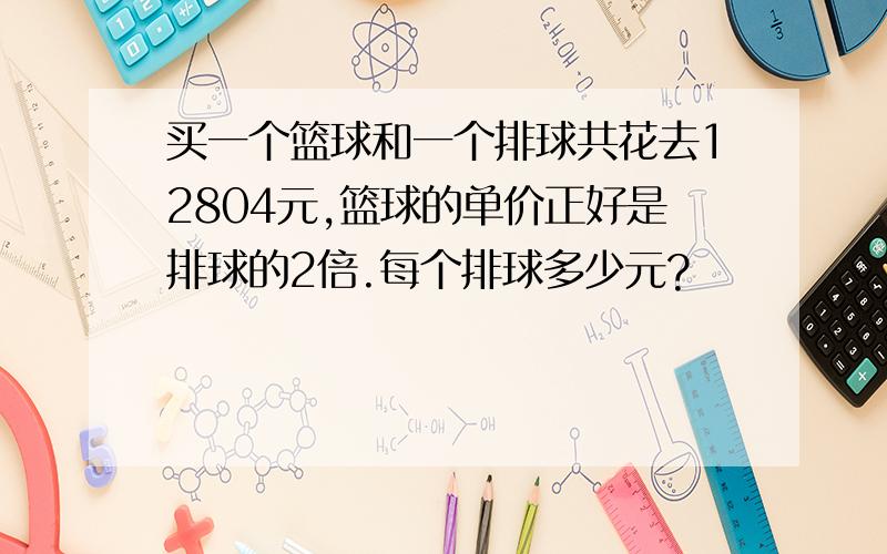 买一个篮球和一个排球共花去12804元,篮球的单价正好是排球的2倍.每个排球多少元?