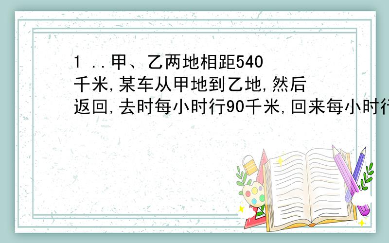 1 ..甲、乙两地相距540千米,某车从甲地到乙地,然后返回,去时每小时行90千米,回来每小时行60千米,求该车往返的平均速度.2..甲车间有工人98人,乙车间有工人120人,丙、丁车间共有工人166人,甲、