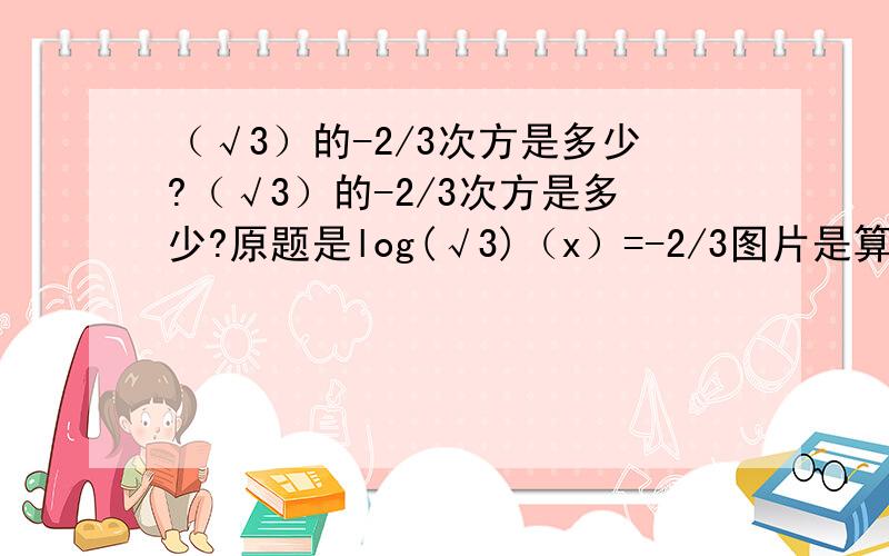 （√3）的-2/3次方是多少?（√3）的-2/3次方是多少?原题是log(√3)（x）=-2/3图片是算题过程.现在算的头都蒙了,为什么他的得数是那个呢?我算的的是3^-1/3为什么呢?我是按着定理做的啊?