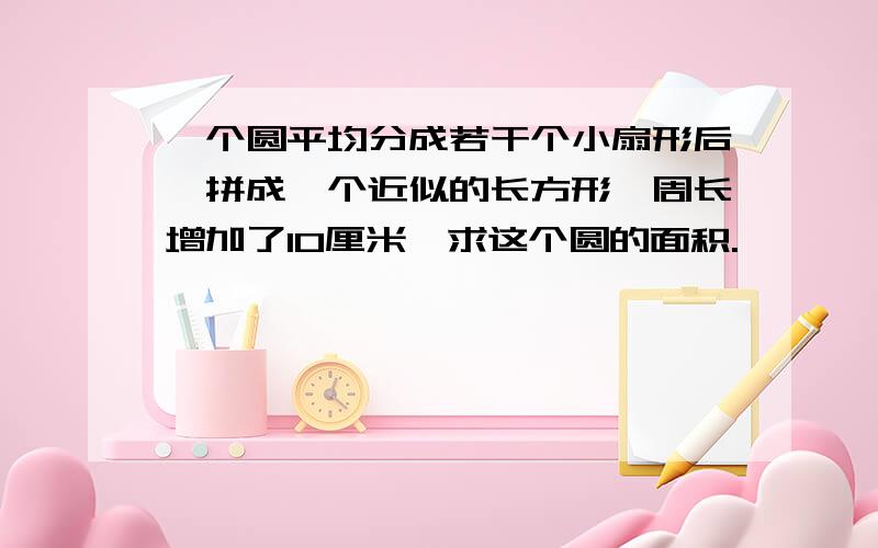 一个圆平均分成若干个小扇形后,拼成一个近似的长方形,周长增加了10厘米,求这个圆的面积.