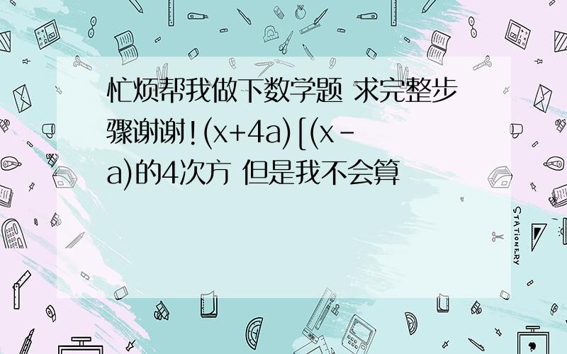 忙烦帮我做下数学题 求完整步骤谢谢!(x+4a)[(x-a)的4次方 但是我不会算