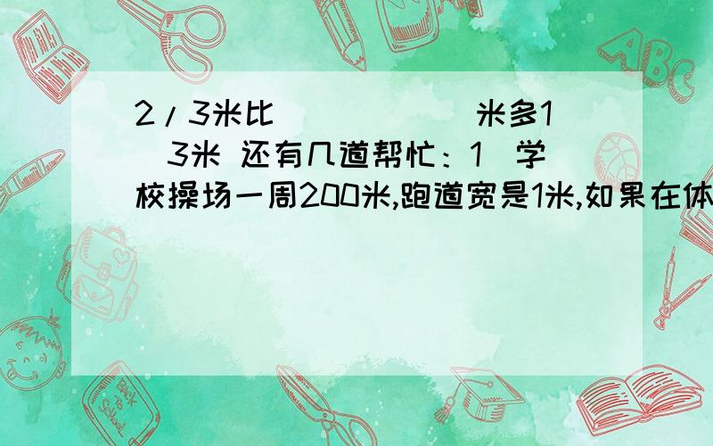 2/3米比（　　　　）米多1／3米 还有几道帮忙：1．学校操场一周200米,跑道宽是1米,如果在体育课时进行200米赛跑,那么每两个同学起跑距离应该是（　　　　　）米2．一列客车从甲地出发开