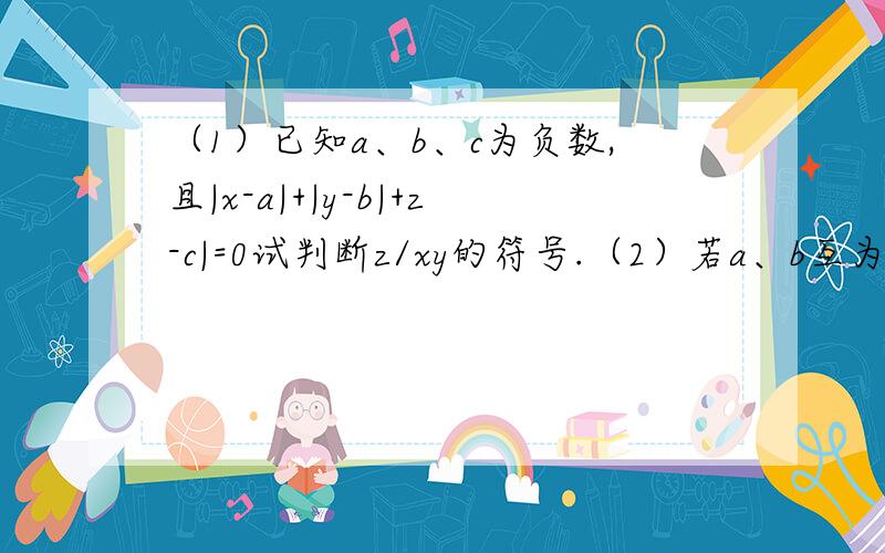 （1）已知a、b、c为负数,且|x-a|+|y-b|+z-c|=0试判断z/xy的符号.（2）若a、b互为相反数,c、d互为倒数,m的绝对值是2,求（a+b+cd)m-cd的值.(3)已知a、b 、c为非零的有理数,你能求出a/|a|+b/|b|+c/|c|的值.