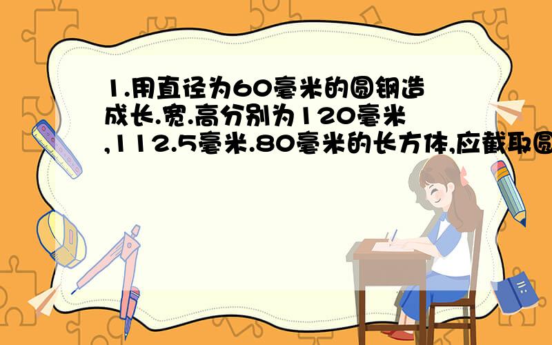 1.用直径为60毫米的圆钢造成长.宽.高分别为120毫米,112.5毫米.80毫米的长方体,应截取圆钢长为多少毫米?2.将内径为20厘米,高为H厘米的圆柱形水桶装满水,倒入一长方体箱中,水只占水箱溶剂的1/2