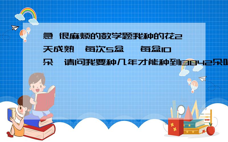 急 很麻烦的数学题我种的花2天成熟,每次5盆, 每盆10朵,请问我要种几年才能种到13842朵呢?