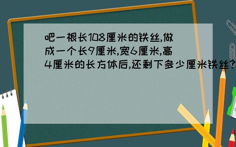 吧一根长108厘米的铁丝,做成一个长9厘米,宽6厘米,高4厘米的长方体后,还剩下多少厘米铁丝?我今天要呀!