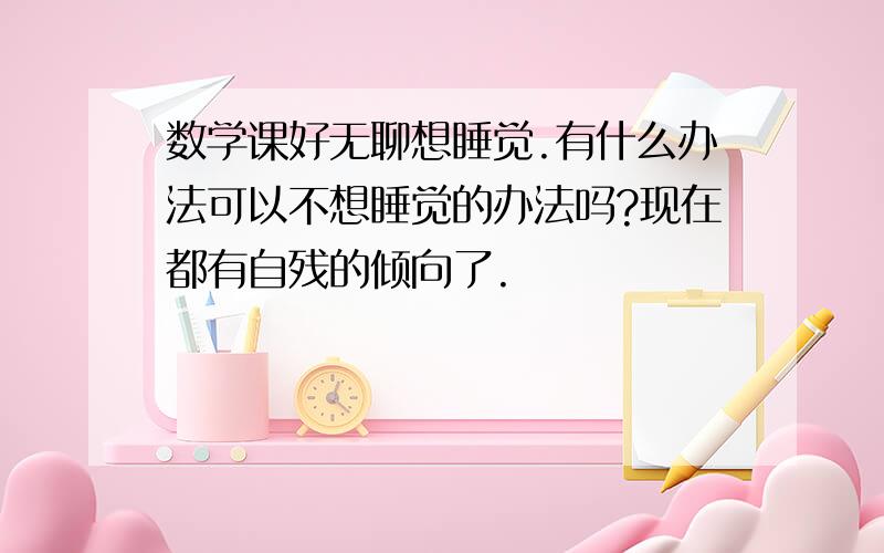 数学课好无聊想睡觉.有什么办法可以不想睡觉的办法吗?现在都有自残的倾向了.