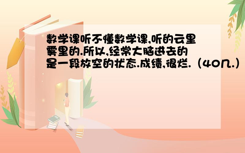 数学课听不懂数学课,听的云里雾里的.所以,经常大脑进去的是一段放空的状态.成绩,很烂.（40几.）基础差的要死,可以这么说.我的数学是难得上几次及格,应该说我的数学成绩是很不好的.而且