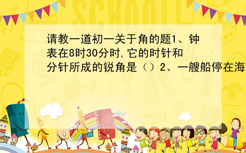 请教一道初一关于角的题1、钟表在8时30分时,它的时针和分针所成的锐角是（）2、一艘船停在海面上,从船上看灯塔位于北偏东30度,那么从灯塔看船位于（）3、考察队从A地出发,沿北偏东60度