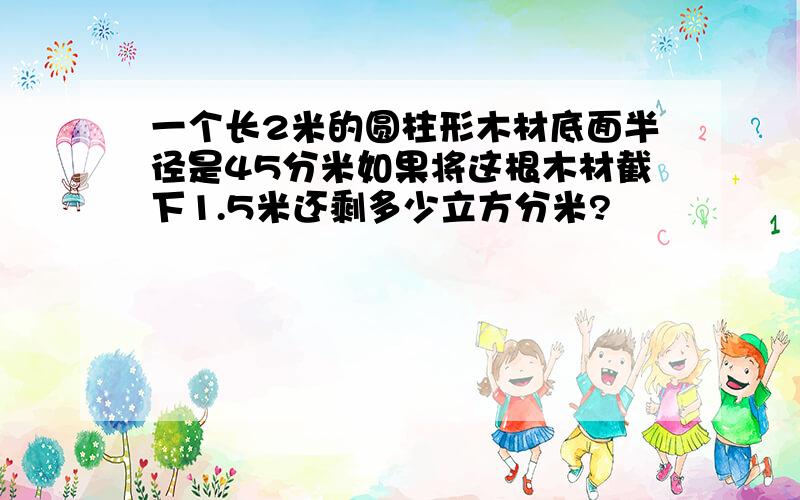 一个长2米的圆柱形木材底面半径是45分米如果将这根木材截下1.5米还剩多少立方分米?