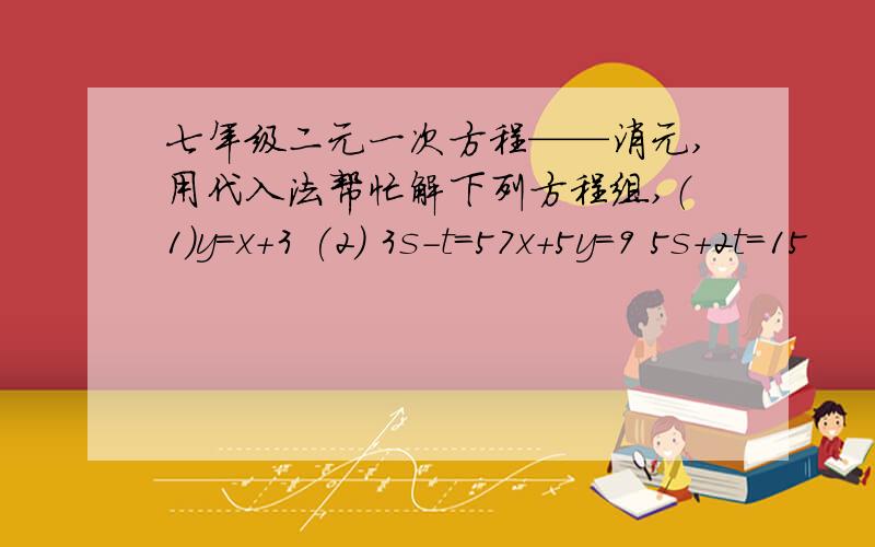 七年级二元一次方程——消元,用代入法帮忙解下列方程组,（1）y=x+3 (2) 3s-t=57x+5y=9 5s+2t=15