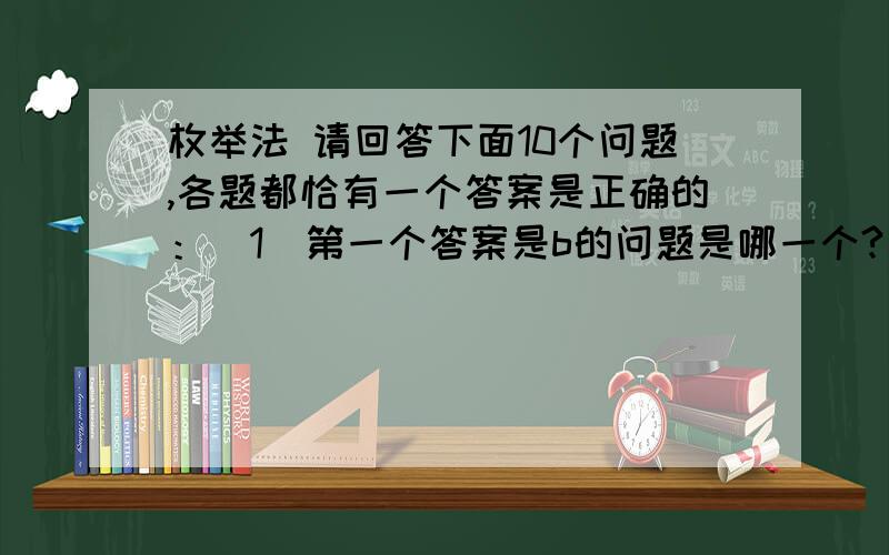 枚举法 请回答下面10个问题,各题都恰有一个答案是正确的：（1）第一个答案是b的问题是哪一个?（a）2 （b）3 （c）4 （d）5 （e）6（2）恰好有两个连续问题的答案是一样的,它们是：（a）2,3