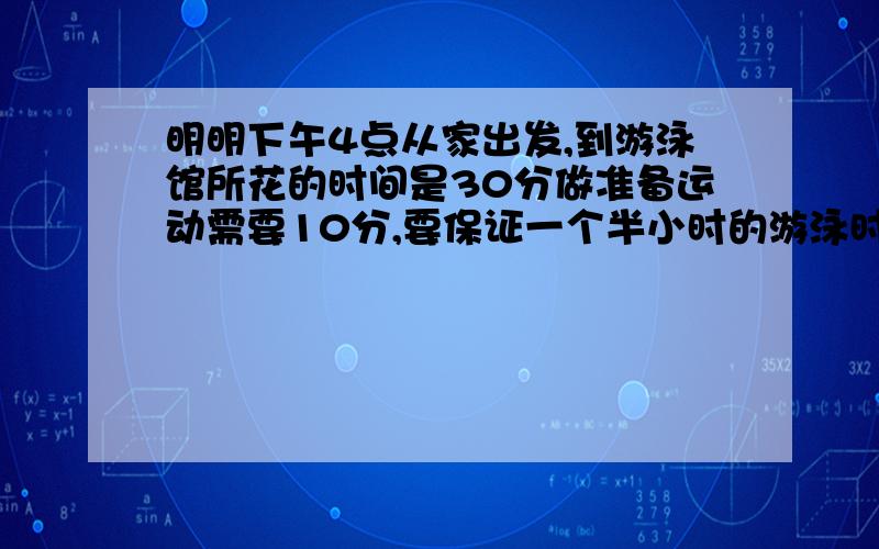 明明下午4点从家出发,到游泳馆所花的时间是30分做准备运动需要10分,要保证一个半小时的游泳时间,他要几时几分上岸?