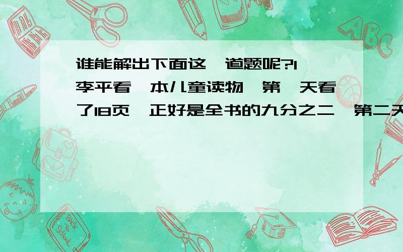 谁能解出下面这一道题呢?1、李平看一本儿童读物,第一天看了18页,正好是全书的九分之二,第二天看的页数比第一天多九分之二.（1）这本书有多少页?（2）第二天看了多少页?