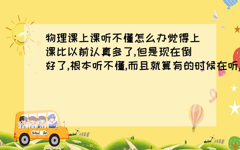 物理课上课听不懂怎么办觉得上课比以前认真多了,但是现在倒好了,根本听不懂,而且就算有的时候在听,但是做作业还是做不出来还有,在学物理的时候,只是我上个学期有一段时间没有怎么认