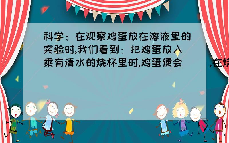 科学：在观察鸡蛋放在溶液里的实验时,我们看到：把鸡蛋放入乘有清水的烧杯里时,鸡蛋便会（ ）,在烧杯里边搅拌边放入盐,鸡蛋会（ ）,最后（ ）.放大镜的作用是：一张圆形制片的面积是9