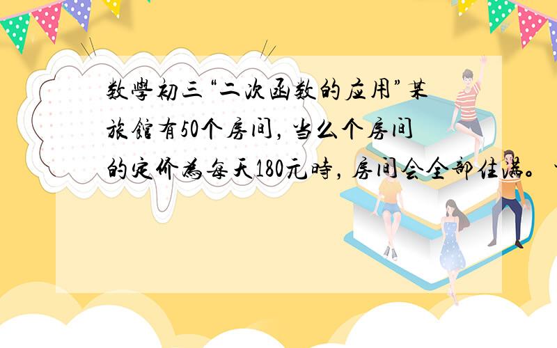 数学初三“二次函数的应用”某旅馆有50个房间，当么个房间的定价为每天180元时，房间会全部住满。当每个房间的定价每增加10元时，就会有1个房间闲置。如果旅客住宿，宾馆每天每间需