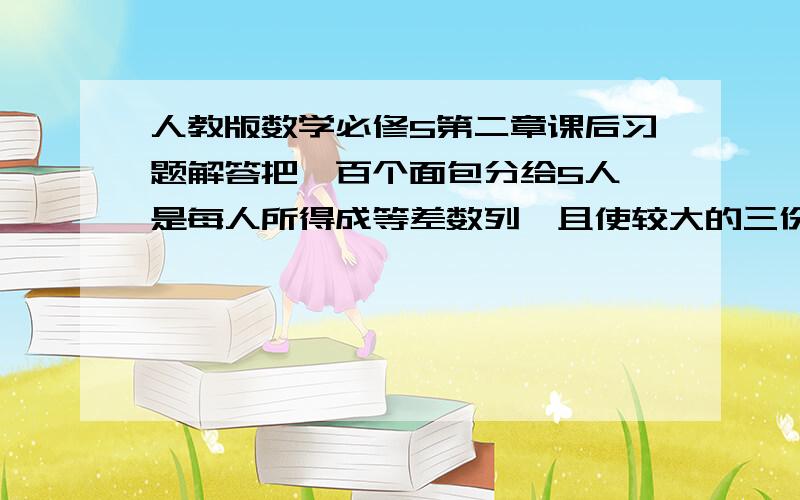 人教版数学必修5第二章课后习题解答把一百个面包分给5人,是每人所得成等差数列,且使较大的三份之和的七分之一是较小的两分之和,问较小1份为?