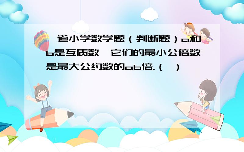 一道小学数学题（判断题）a和b是互质数,它们的最小公倍数是最大公约数的ab倍.（ ）