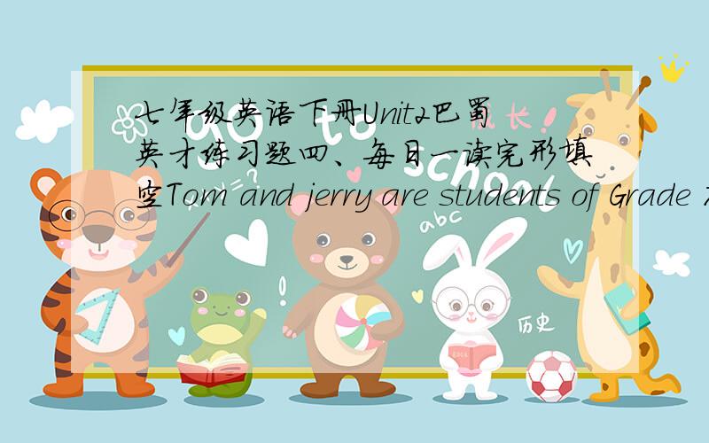 七年级英语下册Unit2巴蜀英才练习题四、每日一读完形填空Tom and jerry are students of Grade 7.Tom ＿＿＿school by bus ＿＿＿seven o'clock in the morning,and jerry＿＿＿,too.………